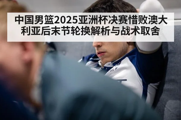 中国男篮2025亚洲杯决赛惜败澳大利亚后末节轮换解析与战术取舍